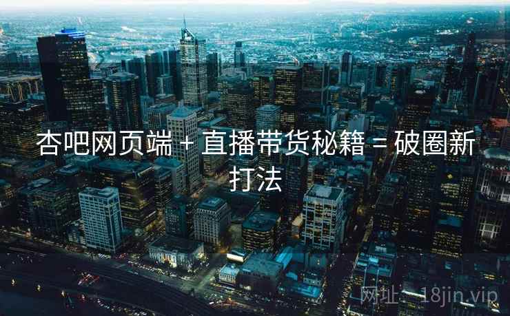 杏吧网页端 + 直播带货秘籍 = 破圈新打法