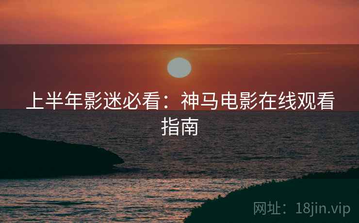 上半年影迷必看：神马电影在线观看指南